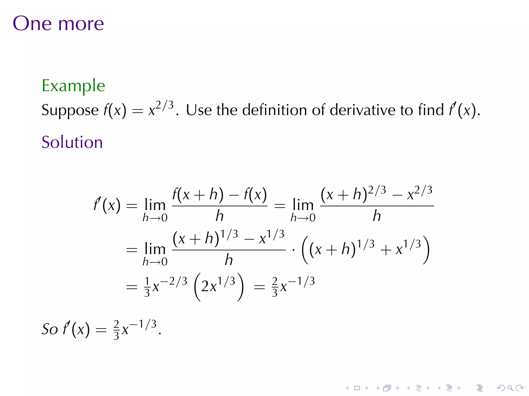 One	more

  Example
  Suppose f(x) = x2/3 . Use	the	deﬁnition	of	derivative	to	ﬁnd f′ (x).

  Solution

                      f(x + h) − f(x)          (x + h)2/3 − x2/3
           f′ (x) = lim                = lim
                  h→0        h            h→0          h
                      (x + h) 1/3 − x1/3 (                    )
                = lim                     · (x + h)1/3 + x1/3
                  h→0           h
                          (        )
                  1 −2/3
                = 3x       2x 1 /3
                                     = 2 x−1/3
                                       3


  So f′ (x) = 2 x−1/3 .
              3



                                                 .    .    .       .   .   .
 