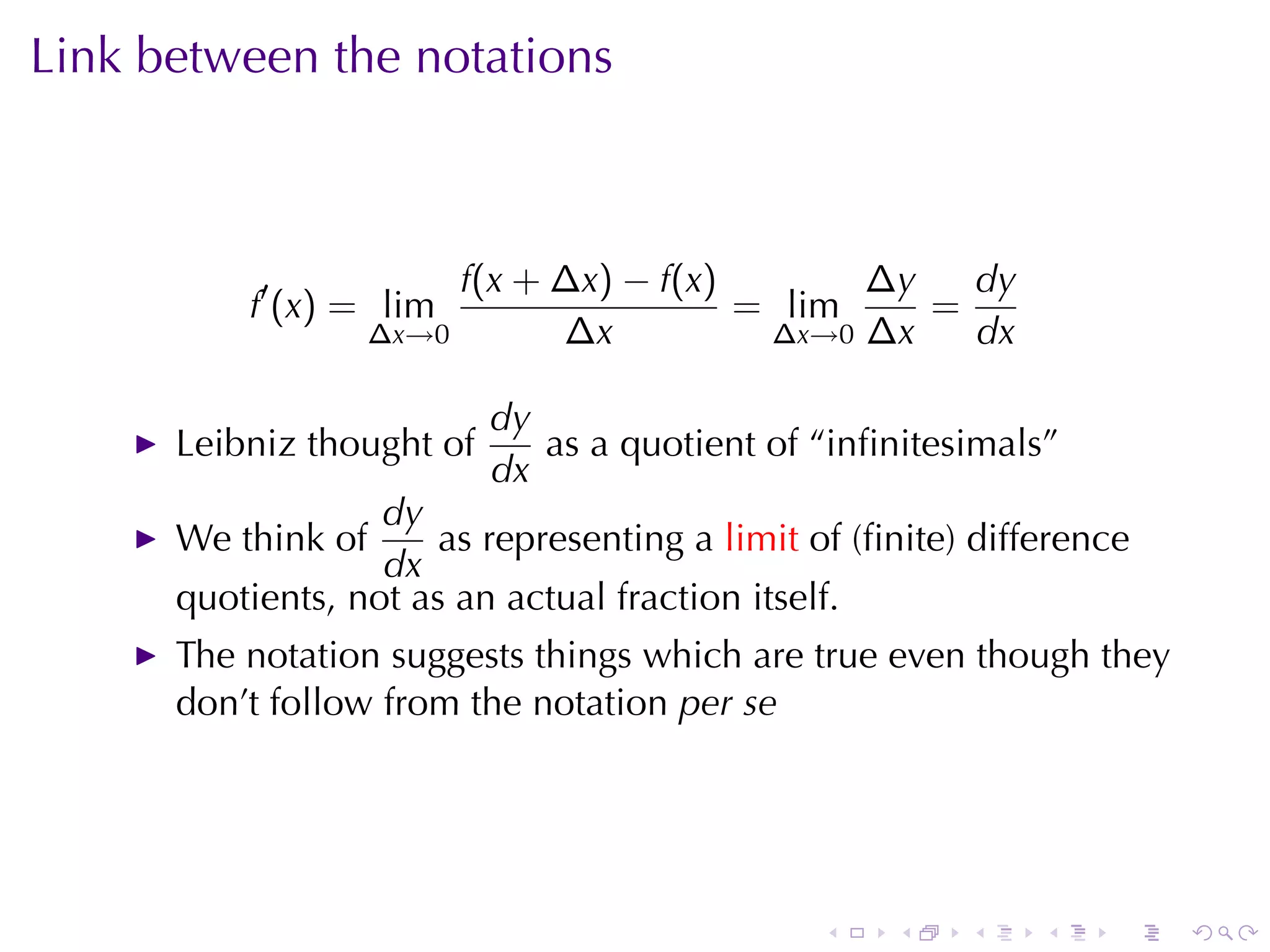 Link	between	the	notations



                         f(x + ∆x) − f(x)       ∆y   dy
          f′ (x) = lim                    = lim    =
                    ∆x→0       ∆x          ∆x→0 ∆x   dx

                           dy
      Leibniz	thought	of      as	a	quotient	of	“inﬁnitesimals”
                           dx
                   dy
      We	think	of      as	representing	a limit of	(ﬁnite)	difference
                   dx
      quotients, not	as	an	actual	fraction	itself.
      The	notation	suggests	things	which	are	true	even	though	they
      don’t	follow	from	the	notation per	se




                                                .   .    .    .    .   .
 