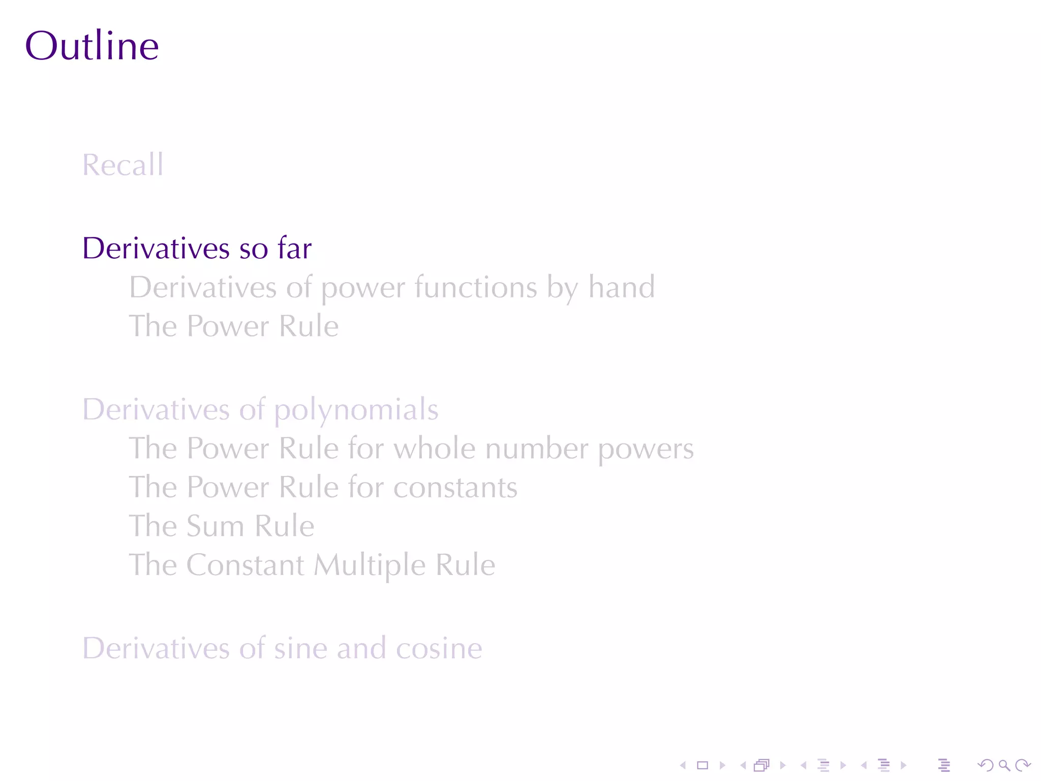 Outline

  Recall

  Derivatives	so	far
     Derivatives	of	power	functions	by	hand
     The	Power	Rule

  Derivatives	of	polynomials
     The	Power	Rule	for	whole	number	powers
     The	Power	Rule	for	constants
     The	Sum	Rule
     The	Constant	Multiple	Rule

  Derivatives	of	sine	and	cosine


                                              .   .   .   .   .   .
 