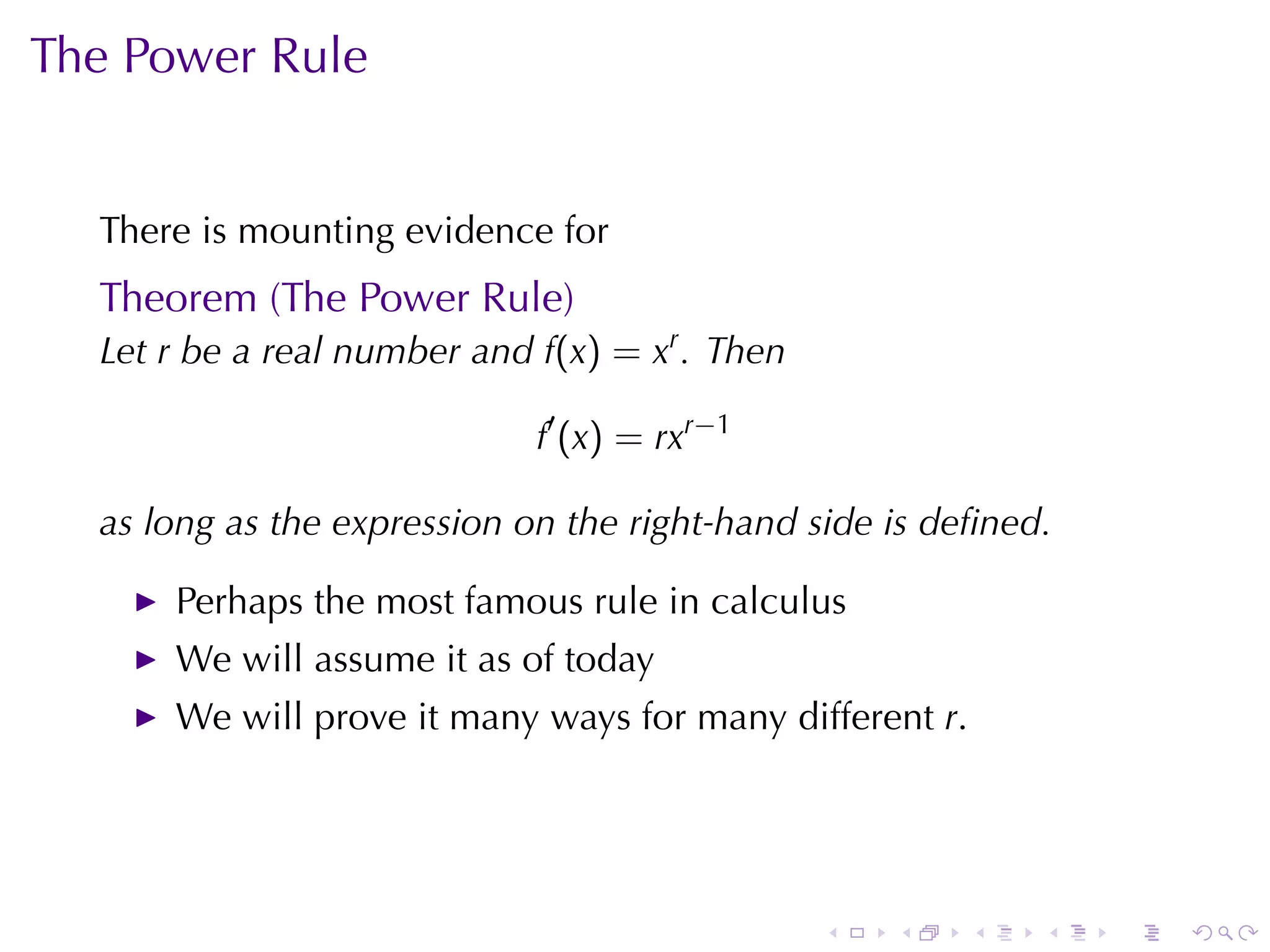 The	Power	Rule


  There	is	mounting	evidence	for
  Theorem	(The	Power	Rule)
  Let r be	a	real	number	and f(x) = xr . Then

                             f′ (x) = rxr−1

  as	long	as	the	expression	on	the	right-hand	side	is	deﬁned.

      Perhaps	the	most	famous	rule	in	calculus
      We	will	assume	it	as	of	today
      We	will	prove	it	many	ways	for	many	different r.




                                                .   .    .   .   .   .
 