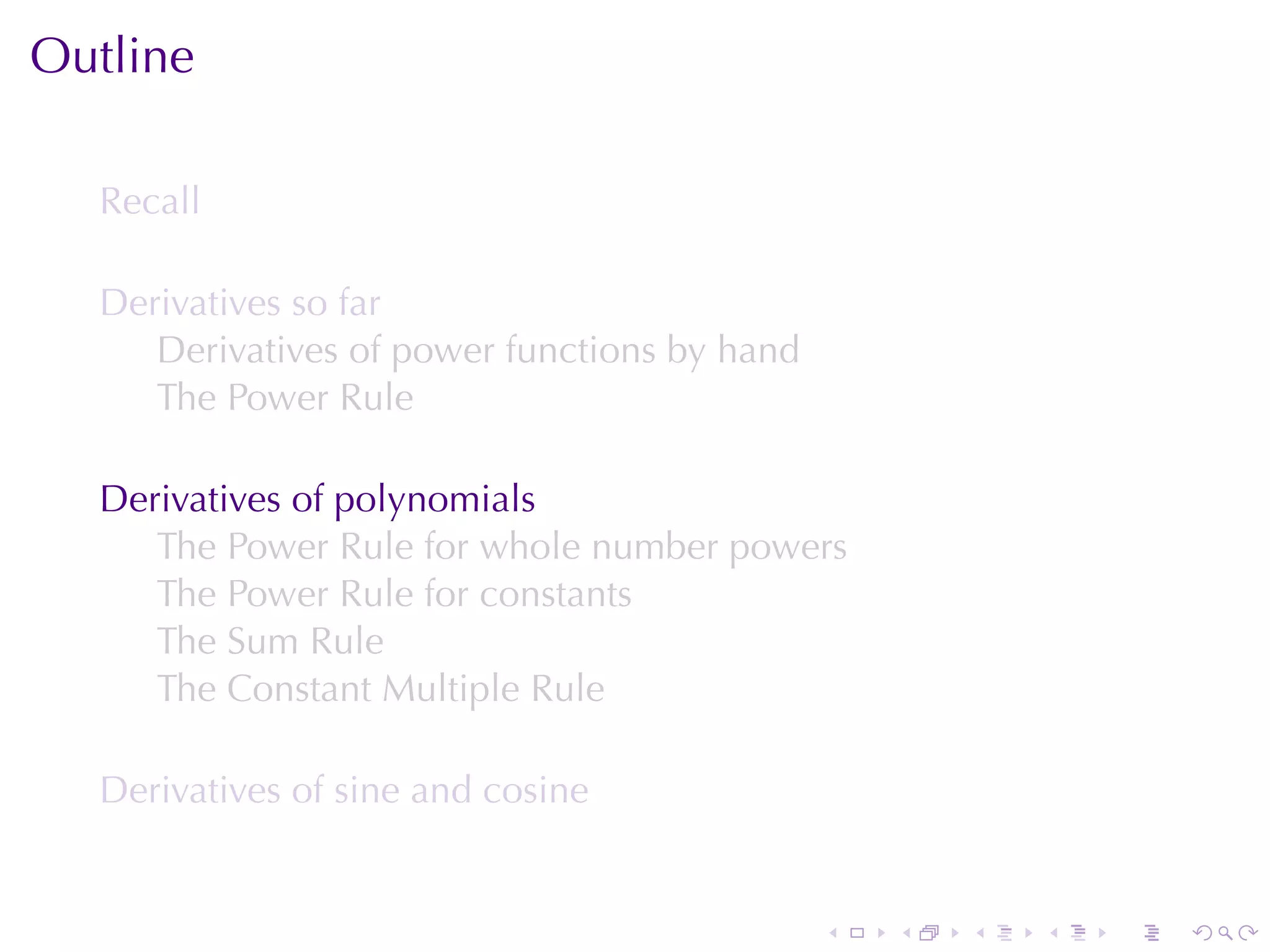 Outline

  Recall

  Derivatives	so	far
     Derivatives	of	power	functions	by	hand
     The	Power	Rule

  Derivatives	of	polynomials
     The	Power	Rule	for	whole	number	powers
     The	Power	Rule	for	constants
     The	Sum	Rule
     The	Constant	Multiple	Rule

  Derivatives	of	sine	and	cosine


                                              .   .   .   .   .   .
 