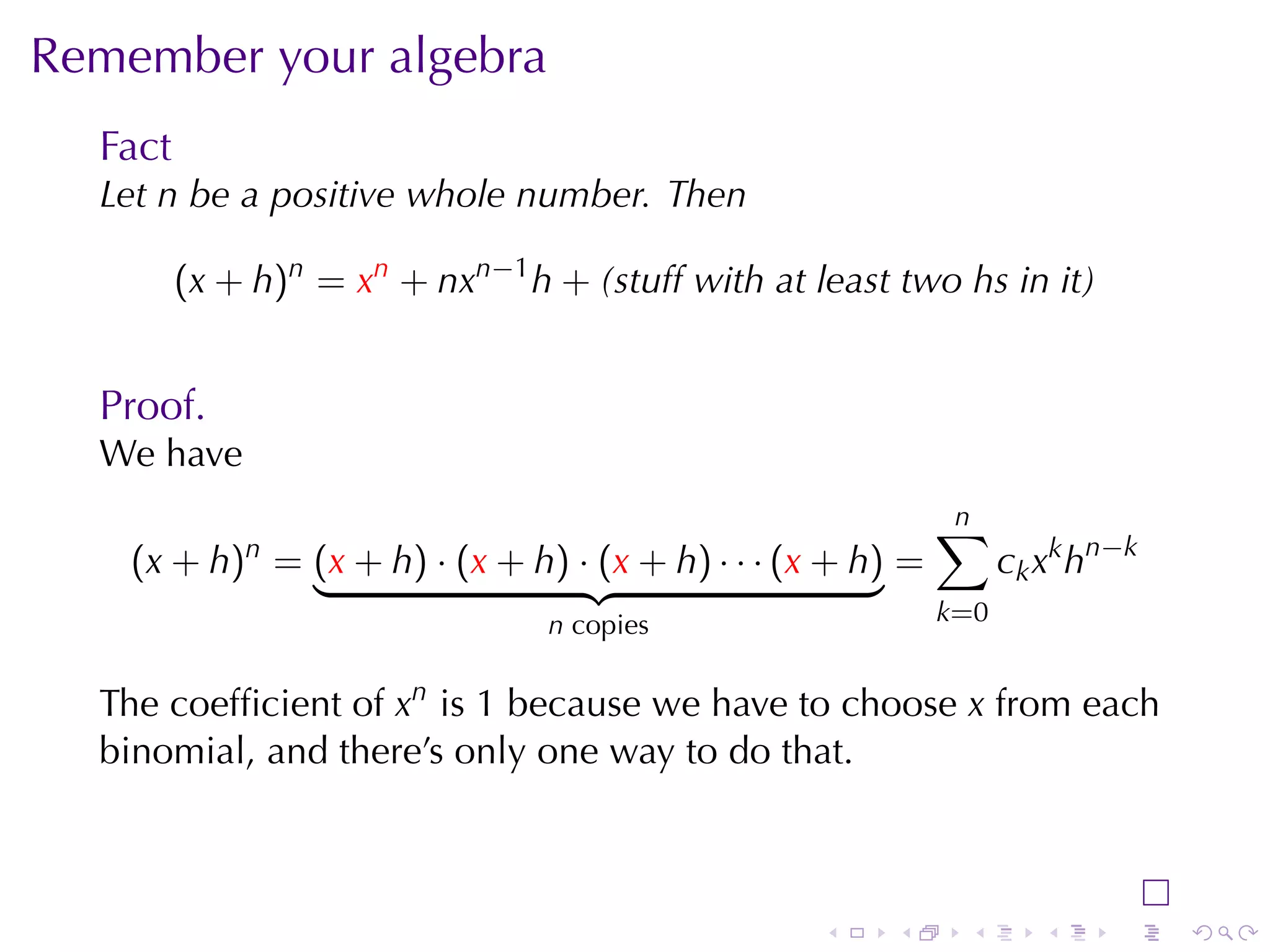 Remember	your	algebra
  Fact
  Let n be	a	positive	whole	number. Then

         (x + h)n = xn + nxn−1 h + (stuff	with	at	least	two hs	in	it)


  Proof.
  We	have
                                                             n
                                                             ∑
    (x + h)n = (x + h) · (x + h) · (x + h) · · · (x + h) =         c k x k h n −k
                                 n copies                    k=0


  The	coefﬁcient	of xn is 1 because	we	have	to	choose x from	each
  binomial, and	there’s	only	one	way	to	do	that.



                                                   .    .     .        .      .     .
 
