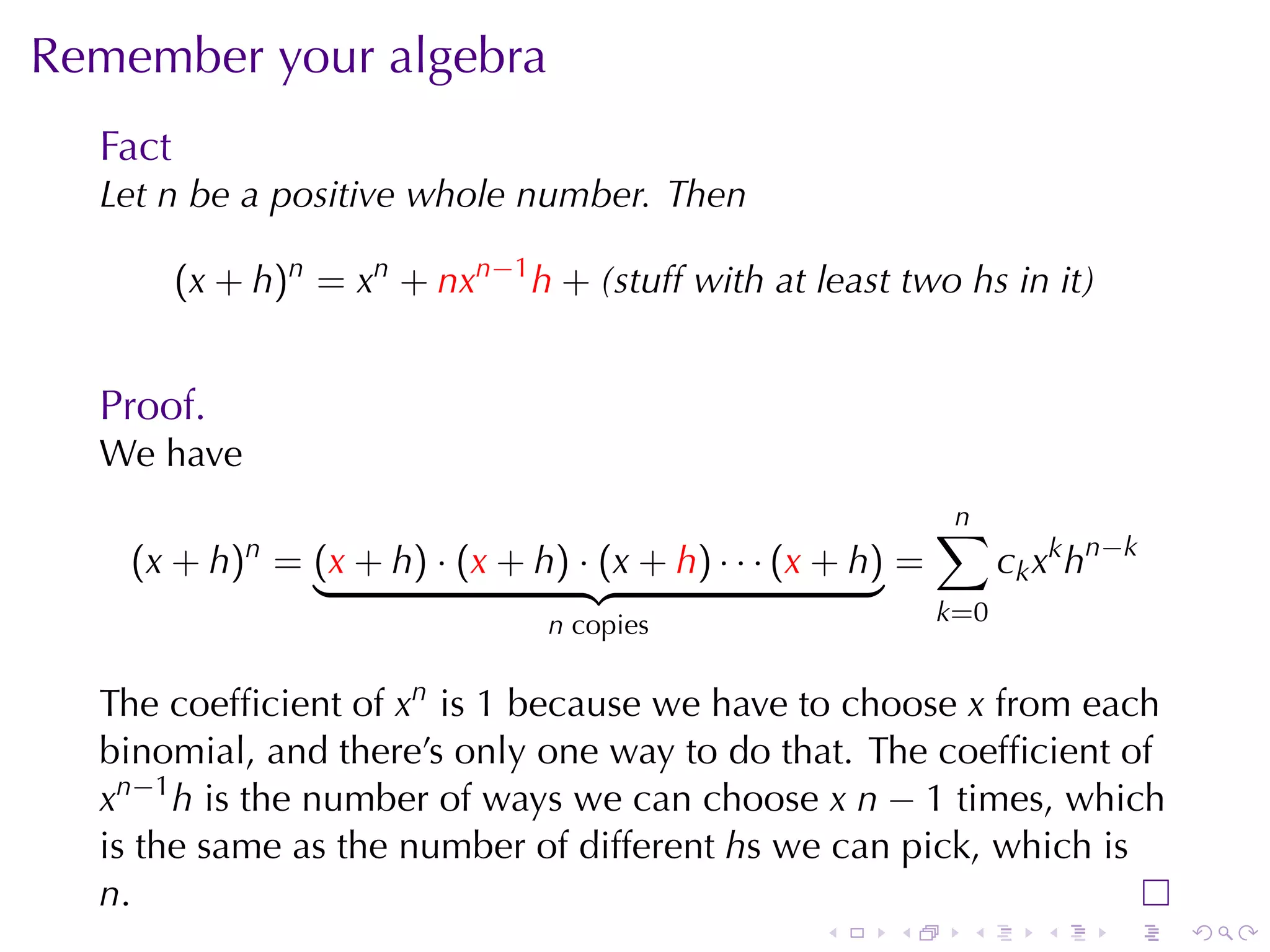 Remember	your	algebra
  Fact
  Let n be	a	positive	whole	number. Then

         (x + h)n = xn + nxn−1 h + (stuff	with	at	least	two hs	in	it)


  Proof.
  We	have
                                                             n
                                                             ∑
    (x + h)n = (x + h) · (x + h) · (x + h) · · · (x + h) =         c k x k h n −k
                                 n copies                    k=0


  The	coefﬁcient	of xn is 1 because	we	have	to	choose x from	each
  binomial, and	there’s	only	one	way	to	do	that. The	coefﬁcient	of
  xn−1 h is	the	number	of	ways	we	can	choose x n − 1 times, which
  is	the	same	as	the	number	of	different hs	we	can	pick, which	is
  n.
                                                   .    .     .        .      .     .
 