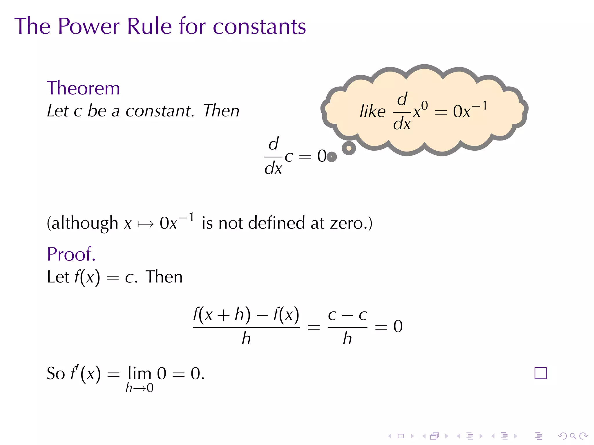 The	Power	Rule	for	constants

   Theorem
                                                    d 0
   Let c be	a	constant. Then               l
                                           .ike        x = 0x−1
                                                    dx
                                d
                                   c=0.
                                dx


   (although x → 0x−1 is	not	deﬁned	at	zero.)
   Proof.
   Let f(x) = c. Then

                        f(x + h) − f(x)   c−c
                                        =     =0
                               h           h
   So f′ (x) = lim 0 = 0.
             h→0


                                                .     .   .   .   .   .
 