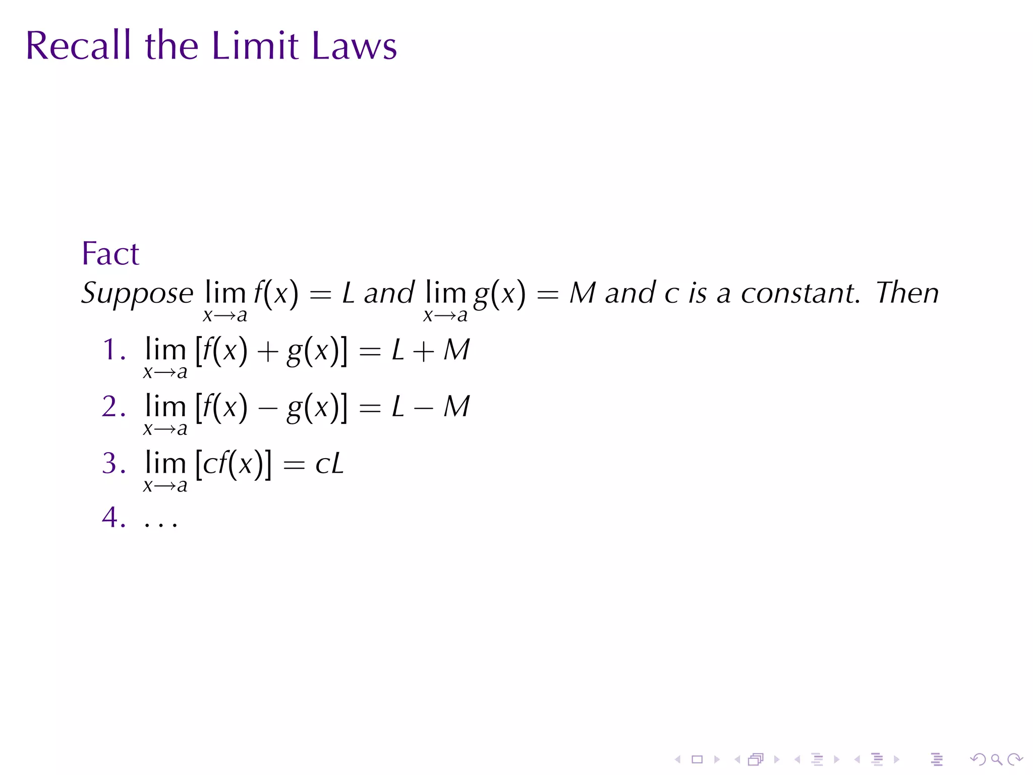 Recall	the	Limit	Laws




   Fact
   Suppose lim f(x) = L and lim g(x) = M and c is	a	constant. Then
                x→a         x→a
    1. lim [f(x) + g(x)] = L + M
          x→a
    2. lim [f(x) − g(x)] = L − M
          x→a
    3. lim [cf(x)] = cL
          x→a
    4. . . .




                                              .   .   .    .   .     .
 