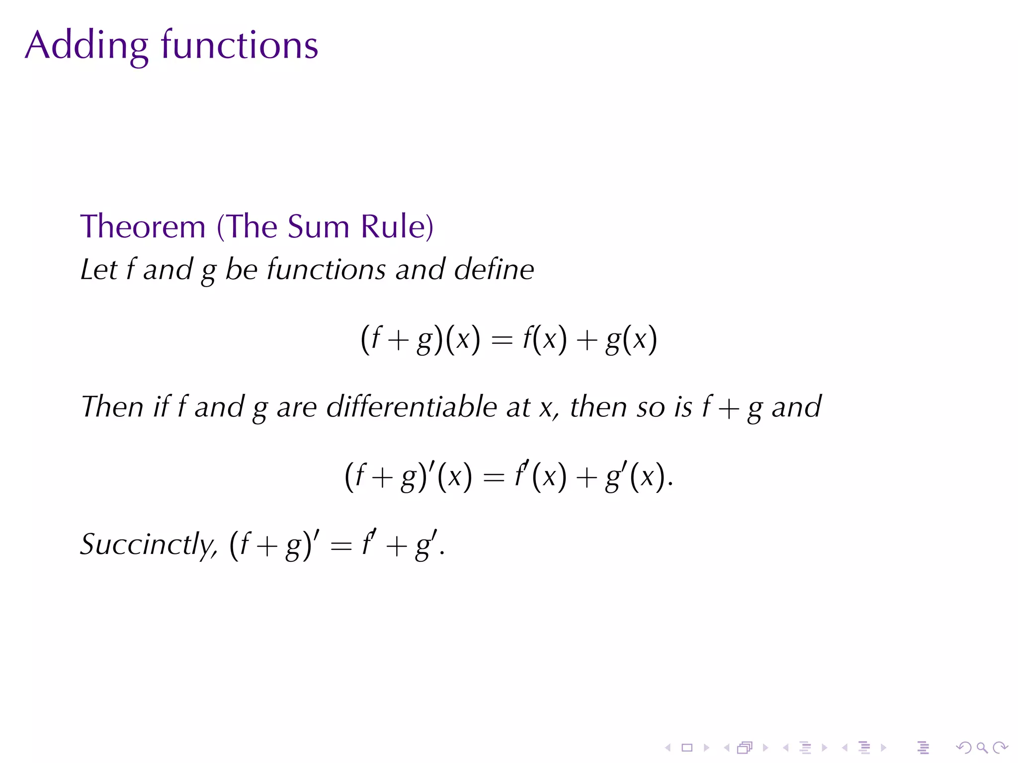 Adding	functions



   Theorem	(The	Sum	Rule)
   Let f and g be	functions	and	deﬁne

                           (f + g)(x) = f(x) + g(x)

   Then	if f and g are	differentiable	at x, then	so	is f + g and

                         (f + g)′ (x) = f′ (x) + g′ (x).

   Succinctly, (f + g)′ = f′ + g′ .




                                                      .    .   .   .   .   .
 