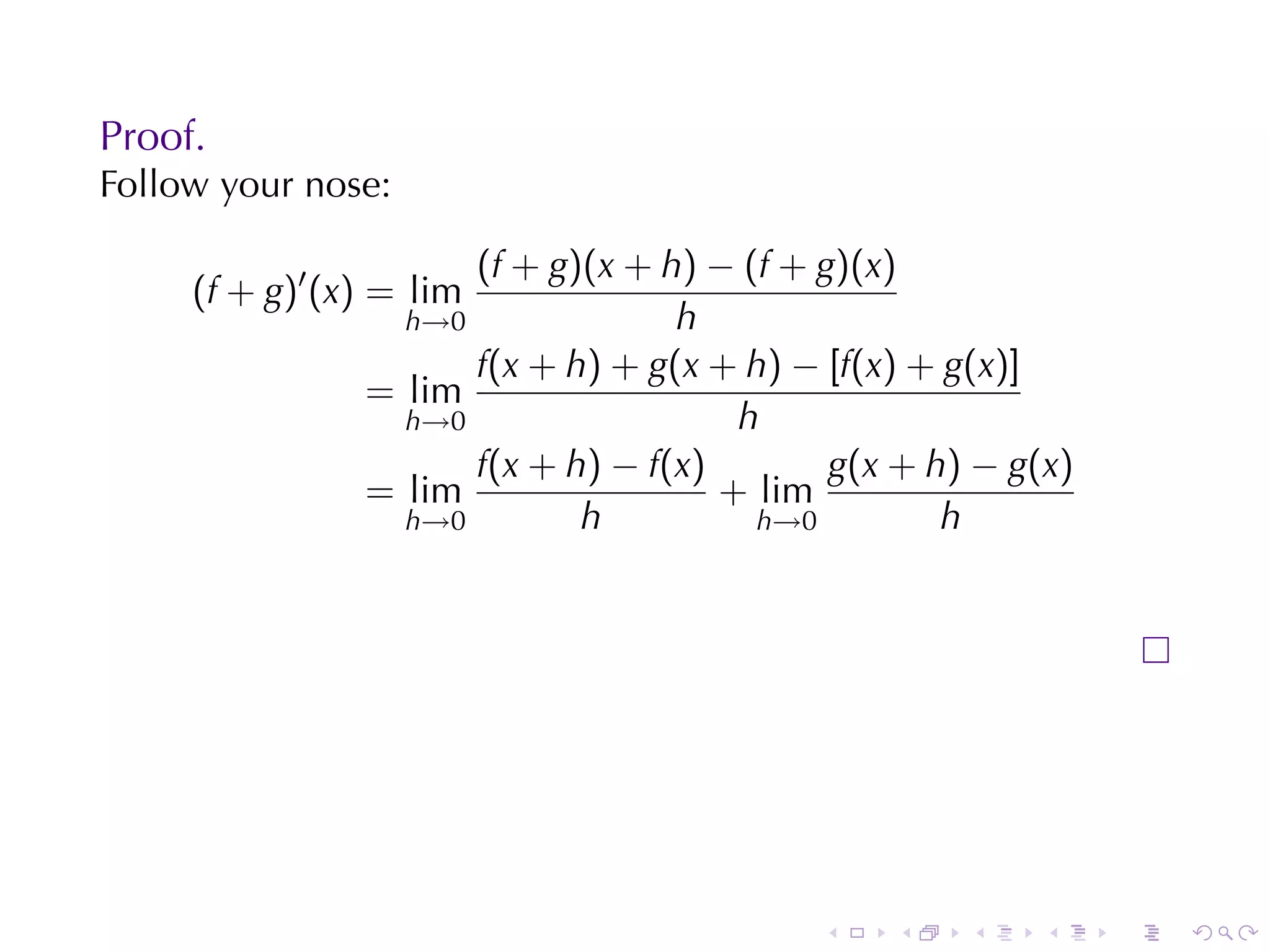Proof.
Follow	your	nose:

                      (f + g)(x + h) − (f + g)(x)
     (f + g)′ (x) = lim
                  h→0              h
                      f(x + h) + g(x + h) − [f(x) + g(x)]
                = lim
                  h→0                  h
                      f(x + h) − f(x)        g(x + h) − g(x)
                = lim                 + lim
                  h→0        h          h→0         h




                                            .   .    .    .    .   .
 