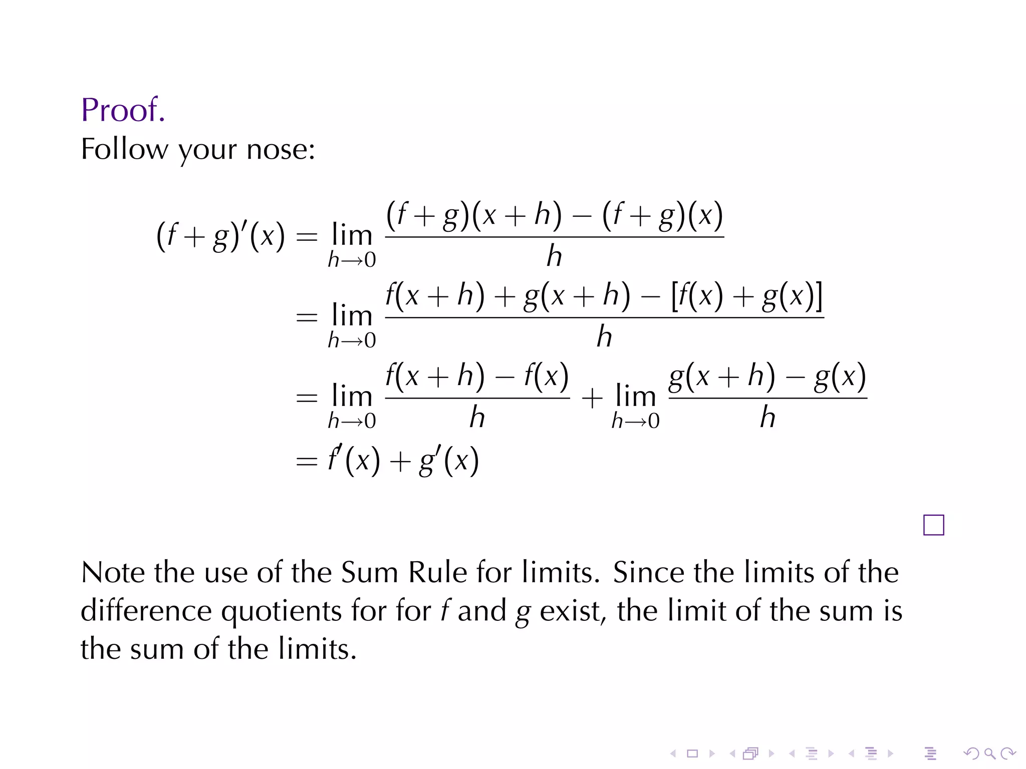 Proof.
Follow	your	nose:

                        (f + g)(x + h) − (f + g)(x)
      (f + g)′ (x) = lim
                   h→0               h
                        f(x + h) + g(x + h) − [f(x) + g(x)]
                 = lim
                   h→0                   h
                        f(x + h) − f(x)        g(x + h) − g(x)
                 = lim                  + lim
                   h→0         h          h→0         h
                    ′       ′
                 = f (x) + g (x)


Note	the	use	of	the	Sum	Rule	for	limits. Since	the	limits	of	the
difference	quotients	for	for f and g exist, the	limit	of	the	sum	is
the	sum	of	the	limits.


                                               .    .    .    .   .   .
 