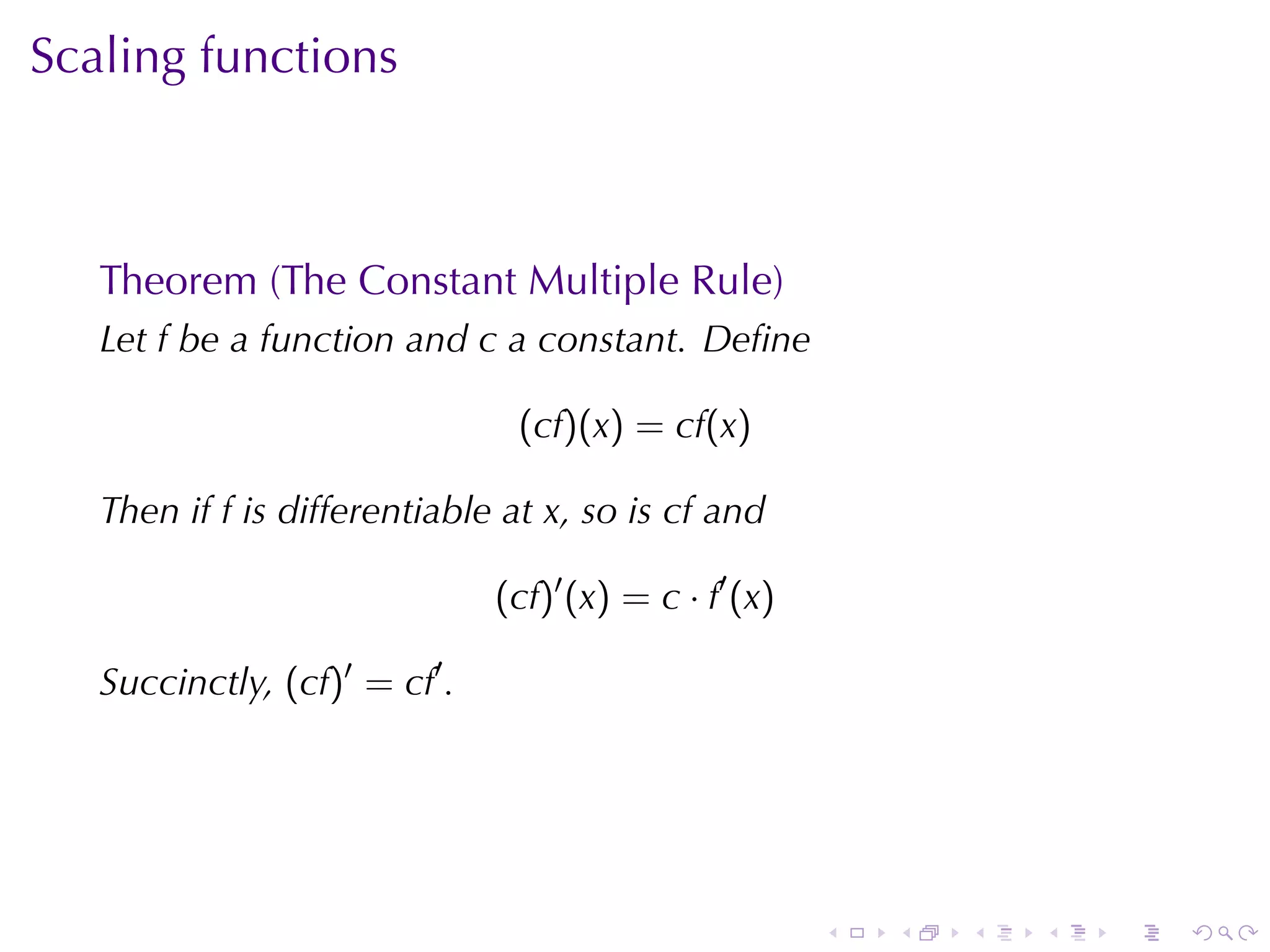 Scaling	functions



   Theorem	(The	Constant	Multiple	Rule)
   Let f be	a	function	and c a	constant. Deﬁne

                                (cf)(x) = cf(x)

   Then	if f is	differentiable	at x, so	is cf and

                               (cf)′ (x) = c · f′ (x)

   Succinctly, (cf)′ = cf′ .




                                                        .   .   .   .   .   .
 