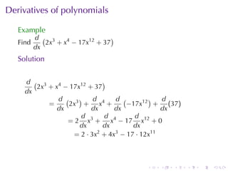 Derivatives	of	polynomials

   Example
          d ( 3                   )
   Find      2x + x4 − 17x12 + 37
          dx
   Solution


     d ( 3                   )
        2x + x4 − 17x12 + 37
     dx
              d ( 3)      d      d (        )   d
           =     2x + x4 +           −17x12 + (37)
              dx         dx      dx             dx
                     d        d        d
                 = 2 x3 + x4 − 17 x12 + 0
                     dx      dx        dx
                   = 2 · 3x2 + 4x3 − 17 · 12x11



                                        .   .   .    .   .   .
 