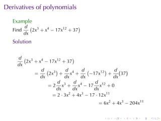 Derivatives	of	polynomials

   Example
          d ( 3                   )
   Find      2x + x4 − 17x12 + 37
          dx
   Solution


     d ( 3                   )
        2x + x4 − 17x12 + 37
     dx
              d ( 3)      d      d (        )   d
           =     2x + x4 +           −17x12 + (37)
              dx         dx      dx             dx
                     d        d        d
                 = 2 x3 + x4 − 17 x12 + 0
                     dx      dx        dx
                   = 2 · 3x2 + 4x3 − 17 · 12x11
                                      = 6x2 + 4x3 − 204x11


                                        .   .   .    .   .   .
 