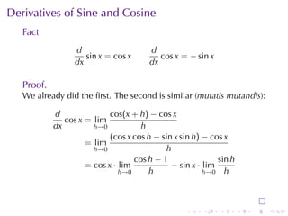 Derivatives	of	Sine	and	Cosine
   Fact
                  d                     d
                     sin x = cos x         cos x = − sin x
                  dx                    dx

   Proof.
   We	already	did	the	ﬁrst. The	second	is	similar	(mutatis	mutandis):

            d               cos(x + h) − cos x
               cos x = lim
            dx         h→0           h
                            (cos x cos h − sin x sin h) − cos x
                     = lim
                       h→0                  h
                                   cos h − 1                sin h
                     = cos x · lim            − sin x · lim
                               h→0     h                h→0 h




                                                  .    .     .      .   .   .
 