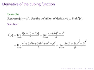 Derivative	of	the	cubing	function

   Example
   Suppose f(x) = x3 . Use	the	deﬁnition	of	derivative	to	ﬁnd f′ (x).

   Solution

               f(x + h) − f(x)       (x + h)3 − x3
   f′ (x) = lim                = lim
           h→0        h          h→0       h
                                                                          1       2

                  x3    2       2   3
                                       x3             3x2 h       ¡
                                                                  !
                                                                  2    !
                                                                       ¡
                                                                       3
                    + 3x h + 3xh + h −  
                                                           ¡ + 3xh + h
        = lim                                = lim
           h→0               h                  h→0               h
                                                                  ¡




                                                 .     .      .       .       .       .
 