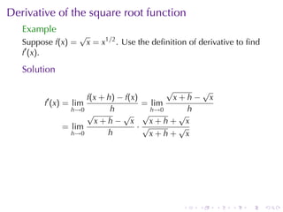 Derivative	of	the	square	root	function
   Example
                    √
   Suppose f(x) =       x = x1/2 . Use	the	deﬁnition	of	derivative	to	ﬁnd
   f′ (x).

   Solution

                                          √      √
         ′          f(x + h) − f(x)         x+h− x
        f (x) = lim                 = lim
                h→0        h          h→0      h
                    √         √ √            √
                      x+h− x          x+h+ x
              = lim                ·√        √
                h→0       h           x+h+ x




                                                   .   .    .    .   .      .
 