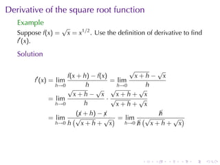 Derivative	of	the	square	root	function
   Example
                    √
   Suppose f(x) =       x = x1/2 . Use	the	deﬁnition	of	derivative	to	ﬁnd
   f′ (x).

   Solution

                                          √      √
         ′          f(x + h) − f(x)         x+h− x
        f (x) = lim                 = lim
                h→0        h          h→0      h
                    √         √ √            √
                      x+h− x          x+h+ x
              = lim                ·√        √
                h→0       h           x+h+ x
                       (¡ + h) − ¡
                        x        x              h
                                                ¡
              = lim   (√         √ ) = lim (√     √ )
                h→0 h    x+h+ x        h→0 h
                                           ¡  x+h+ x




                                                   .   .    .    .   .      .
 