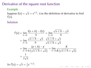 Derivative	of	the	square	root	function
   Example
                    √
   Suppose f(x) =       x = x1/2 . Use	the	deﬁnition	of	derivative	to	ﬁnd
   f′ (x).

   Solution

                                          √      √
         ′          f(x + h) − f(x)         x+h− x
        f (x) = lim                 = lim
                h→0        h          h→0      h
                    √         √ √            √
                      x+h− x          x+h+ x
              = lim                ·√        √
                h→0       h           x+h+ x
                       (¡ + h) − ¡
                        x        x              h
                                                ¡
              = lim   (√         √ ) = lim (√     √ )
                h→0 h    x+h+ x        h→0 h
                                           ¡  x+h+ x
                  1
              = √
                 2 x
              √
   So f′ (x) = x = 1 x−1/2 .
                    2                              .   .    .    .   .      .
 