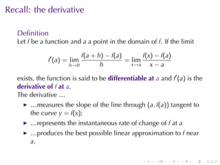 Recall: the	derivative

   Deﬁnition
   Let f be	a	function	and a a	point	in	the	domain	of f. If	the	limit

                           f(a + h) − f(a)       f(x) − f(a)
               f′ (a) = lim                = lim
                       h→0        h          x→a    x−a

   exists, the	function	is	said	to	be differentiable	at a and f′ (a) is	the
   derivative	of f at a.
   The	derivative	…
        …measures	the	slope	of	the	line	through (a, f(a)) tangent	to
        the	curve y = f(x);
        …represents	the	instantaneous	rate	of	change	of f at a
        …produces	the	best	possible	linear	approximation	to f near
        a.

                                                   .    .    .    .    .      .
 
