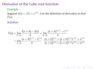 Derivative	of	the	cube	root	function
   Example
                    √
   Suppose f(x) =   3
                        x = x1/3 . Use	the	deﬁnition	of	derivative	to	ﬁnd
   f′ (x).
   Solution

              f(x + h) − f(x)        (x + h)1/3 − x1/3
   f′ (x) = lim               = lim
          h→0        h          h→0          h
              (x + h) 1/3 − x1/3 (x + h)2/3 + (x + h)1/3 x1/3 + x2/3
        = lim                   ·
          h→0          h          (x + h)2/3 + (x + h)1/3 x1/3 + x2/3




                                                   .   .    .    .   .      .
 