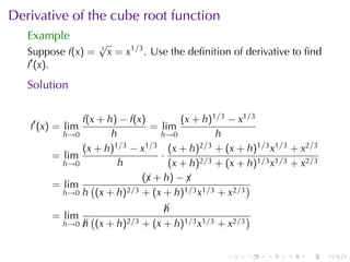 Derivative	of	the	cube	root	function
   Example
                     √
   Suppose f(x) =    3
                         x = x1/3 . Use	the	deﬁnition	of	derivative	to	ﬁnd
   f′ (x).
   Solution

              f(x + h) − f(x)         (x + h)1/3 − x1/3
   f′ (x) = lim                = lim
          h→0        h           h→0          h
              (x + h) 1/3 − x1/3 (x + h)2/3 + (x + h)1/3 x1/3 + x2/3
        = lim                    ·
          h→0          h           (x + h)2/3 + (x + h)1/3 x1/3 + x2/3
                             (¡ + h) − ¡
                              x        x
        = lim (          2/3 + (x + h)1/3 x1/3 + x2/3
                                                      )
          h→0 h (x + h)

                                    h
                                    ¡
        = lim       (                                   )
           h→0    h (x + h)2/3 + (x + h)1/3 x1/3 + x2/3
                  ¡


                                                    .   .    .    .   .      .
 