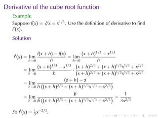 Derivative	of	the	cube	root	function
   Example
                     √
   Suppose f(x) =    3
                         x = x1/3 . Use	the	deﬁnition	of	derivative	to	ﬁnd
   f′ (x).
   Solution

               f(x + h) − f(x)         (x + h)1/3 − x1/3
   f′ (x) = lim                 = lim
           h→0        h           h→0          h
               (x + h) 1/3 − x1/3 (x + h)2/3 + (x + h)1/3 x1/3 + x2/3
         = lim                    ·
           h→0          h           (x + h)2/3 + (x + h)1/3 x1/3 + x2/3
                              (¡ + h) − ¡
                               x        x
         = lim (          2/3 + (x + h)1/3 x1/3 + x2/3
                                                       )
           h→0 h (x + h)

                                    h
                                    ¡                        1
         = lim      (                                   )=
            h→0   h (x + h)2/3 + (x + h)1/3 x1/3 + x2/3
                  ¡                                        3x2/3

   So f′ (x) = 1 x−2/3 .
               3                                    .   .    .    .   .      .
 