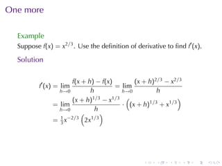 One	more

  Example
  Suppose f(x) = x2/3 . Use	the	deﬁnition	of	derivative	to	ﬁnd f′ (x).

  Solution

                     f(x + h) − f(x)       (x + h)2/3 − x2/3
          f′ (x) = lim               = lim
                 h→0        h          h→0         h
                     (x + h) 1/3 − x1/3 (                  )
               = lim                   · (x + h)1/3 + x1/3
                 h→0           h
                         (        )
                 1 −2/3      1 /3
               = 3x       2x




                                                .    .    .    .   .     .
 