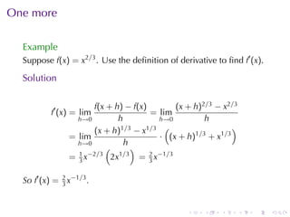 One	more

  Example
  Suppose f(x) = x2/3 . Use	the	deﬁnition	of	derivative	to	ﬁnd f′ (x).

  Solution

                      f(x + h) − f(x)          (x + h)2/3 − x2/3
           f′ (x) = lim                = lim
                  h→0        h            h→0          h
                      (x + h) 1/3 − x1/3 (                    )
                = lim                     · (x + h)1/3 + x1/3
                  h→0           h
                          (        )
                  1 −2/3
                = 3x       2x 1 /3
                                     = 2 x−1/3
                                       3


  So f′ (x) = 2 x−1/3 .
              3



                                                 .    .    .       .   .   .
 