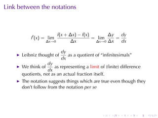 Link	between	the	notations



                         f(x + ∆x) − f(x)       ∆y   dy
          f′ (x) = lim                    = lim    =
                    ∆x→0       ∆x          ∆x→0 ∆x   dx

                           dy
      Leibniz	thought	of      as	a	quotient	of	“inﬁnitesimals”
                           dx
                   dy
      We	think	of      as	representing	a limit of	(ﬁnite)	difference
                   dx
      quotients, not	as	an	actual	fraction	itself.
      The	notation	suggests	things	which	are	true	even	though	they
      don’t	follow	from	the	notation per	se




                                                .   .    .    .    .   .
 