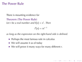 The	Power	Rule


  There	is	mounting	evidence	for
  Theorem	(The	Power	Rule)
  Let r be	a	real	number	and f(x) = xr . Then

                             f′ (x) = rxr−1

  as	long	as	the	expression	on	the	right-hand	side	is	deﬁned.

      Perhaps	the	most	famous	rule	in	calculus
      We	will	assume	it	as	of	today
      We	will	prove	it	many	ways	for	many	different r.




                                                .   .    .   .   .   .
 