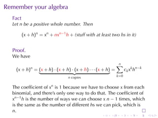Remember	your	algebra
  Fact
  Let n be	a	positive	whole	number. Then

         (x + h)n = xn + nxn−1 h + (stuff	with	at	least	two hs	in	it)


  Proof.
  We	have
                                                             n
                                                             ∑
    (x + h)n = (x + h) · (x + h) · (x + h) · · · (x + h) =         c k x k h n −k
                                 n copies                    k=0


  The	coefﬁcient	of xn is 1 because	we	have	to	choose x from	each
  binomial, and	there’s	only	one	way	to	do	that. The	coefﬁcient	of
  xn−1 h is	the	number	of	ways	we	can	choose x n − 1 times, which
  is	the	same	as	the	number	of	different hs	we	can	pick, which	is
  n.
                                                   .    .     .        .      .     .
 