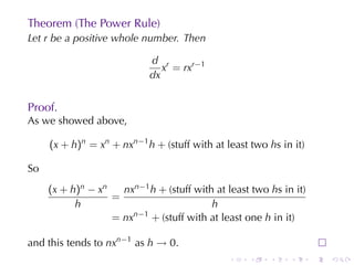 Theorem	(The	Power	Rule)
Let r be	a	positive	whole	number. Then

                            d r
                               x = rxr−1
                            dx


Proof.
As	we	showed	above,

     (x + h)n = xn + nxn−1 h + (stuff	with	at	least	two hs	in	it)

So
     (x + h)n − xn   nxn−1 h + (stuff	with	at	least	two hs	in	it)
                   =
           h                              h
                   = nxn−1 + (stuff	with	at	least	one h in	it)

and	this	tends	to nxn−1 as h → 0.
                                               .    .   .    .      .   .
 