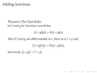 Adding	functions



   Theorem	(The	Sum	Rule)
   Let f and g be	functions	and	deﬁne

                           (f + g)(x) = f(x) + g(x)

   Then	if f and g are	differentiable	at x, then	so	is f + g and

                         (f + g)′ (x) = f′ (x) + g′ (x).

   Succinctly, (f + g)′ = f′ + g′ .




                                                      .    .   .   .   .   .
 