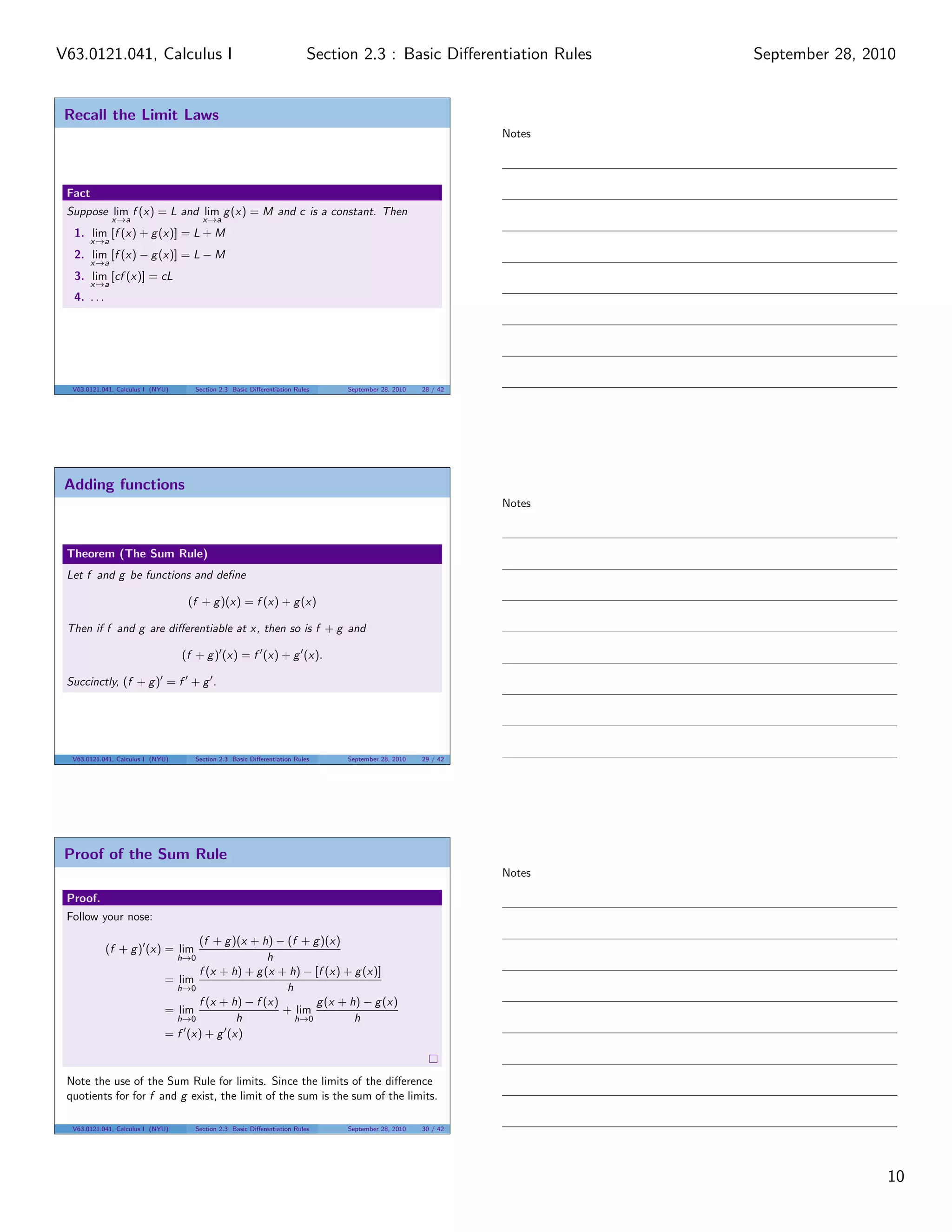 V63.0121.041, Calculus I                                                  Section 2.3 : Basic Diﬀerentiation Rules    September 28, 2010


 Recall the Limit Laws
                                                                                                              Notes




 Fact
 Suppose lim f (x) = L and lim g (x) = M and c is a constant. Then
              x→a                        x→a
  1. lim [f (x) + g (x)] = L + M
        x→a
  2. lim [f (x) − g (x)] = L − M
        x→a
  3. lim [cf (x)] = cL
        x→a
  4. . . .




  V63.0121.041, Calculus I (NYU)     Section 2.3 Basic Diﬀerentiation Rules    September 28, 2010   28 / 42




 Adding functions
                                                                                                              Notes



 Theorem (The Sum Rule)
 Let f and g be functions and deﬁne

                                    (f + g )(x) = f (x) + g (x)

 Then if f and g are diﬀerentiable at x, then so is f + g and

                                   (f + g ) (x) = f (x) + g (x).

 Succinctly, (f + g ) = f + g .




  V63.0121.041, Calculus I (NYU)     Section 2.3 Basic Diﬀerentiation Rules    September 28, 2010   29 / 42




 Proof of the Sum Rule
                                                                                                              Notes

 Proof.
 Follow your nose:

                                    (f + g )(x + h) − (f + g )(x)
             (f + g ) (x) = lim
                                   h→0             h
                                    f (x + h) + g (x + h) − [f (x) + g (x)]
                              = lim
                                h→0                   h
                                    f (x + h) − f (x)       g (x + h) − g (x)
                              = lim                   + lim
                                h→0         h           h→0          h
                              = f (x) + g (x)


 Note the use of the Sum Rule for limits. Since the limits of the diﬀerence
 quotients for for f and g exist, the limit of the sum is the sum of the limits.

  V63.0121.041, Calculus I (NYU)     Section 2.3 Basic Diﬀerentiation Rules    September 28, 2010   30 / 42




                                                                                                                                      10
 