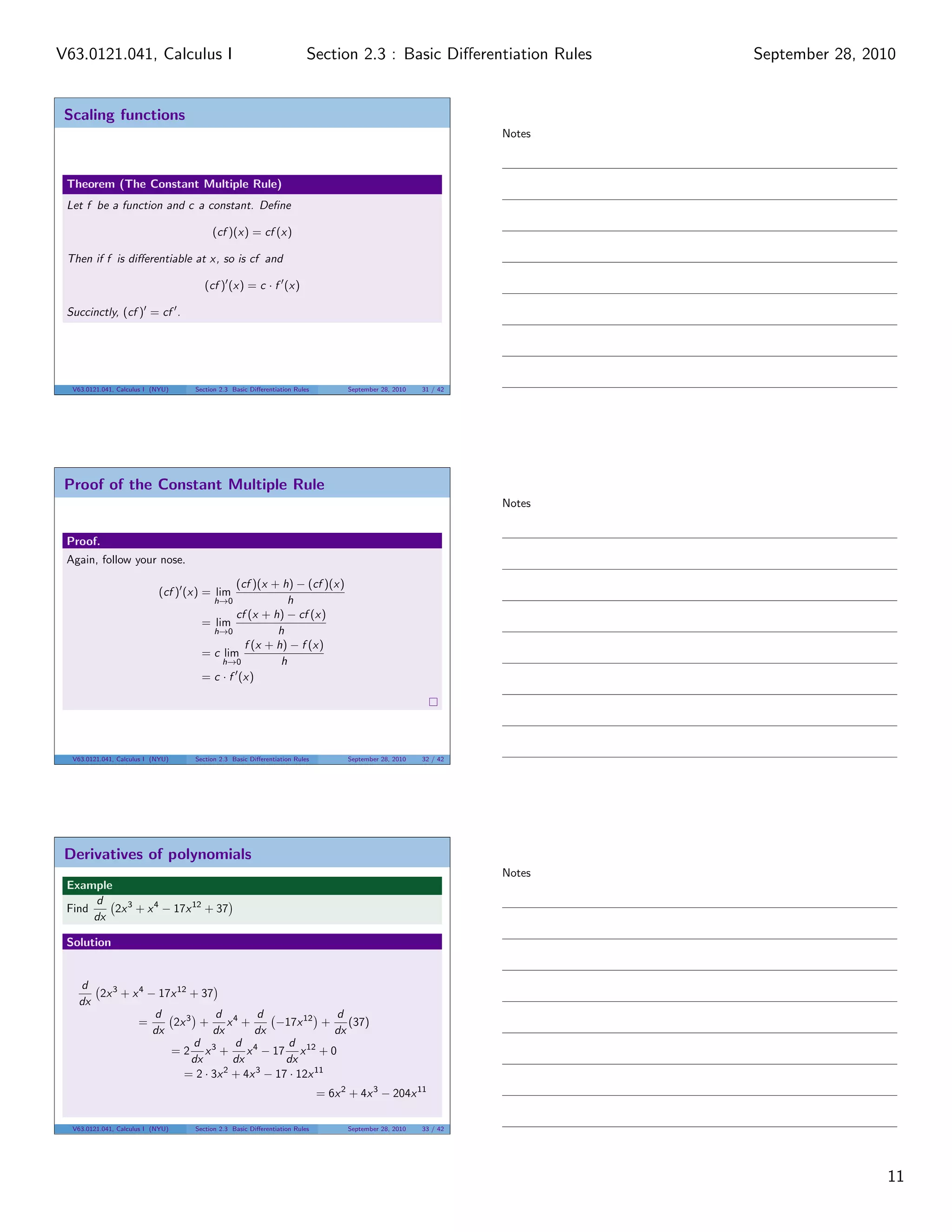 V63.0121.041, Calculus I                                                Section 2.3 : Basic Diﬀerentiation Rules         September 28, 2010


 Scaling functions
                                                                                                                 Notes



 Theorem (The Constant Multiple Rule)
 Let f be a function and c a constant. Deﬁne

                                        (cf )(x) = cf (x)

 Then if f is diﬀerentiable at x, so is cf and

                                      (cf ) (x) = c · f (x)

 Succinctly, (cf ) = cf .




  V63.0121.041, Calculus I (NYU)   Section 2.3 Basic Diﬀerentiation Rules         September 28, 2010   31 / 42




 Proof of the Constant Multiple Rule
                                                                                                                 Notes


 Proof.
 Again, follow your nose.

                                             (cf )(x + h) − (cf )(x)
                            (cf ) (x) = lim
                                         h→0             h
                                             cf (x + h) − cf (x)
                                     = lim
                                       h→0            h
                                               f (x + h) − f (x)
                                     = c lim
                                         h→0           h
                                     = c · f (x)




  V63.0121.041, Calculus I (NYU)   Section 2.3 Basic Diﬀerentiation Rules         September 28, 2010   32 / 42




 Derivatives of polynomials
                                                                                                                 Notes
 Example
      d
 Find    2x 3 + x 4 − 17x 12 + 37
      dx

 Solution


   d
      2x 3 + x 4 − 17x 12 + 37
   dx
                  d            d 4      d               d
               =      2x 3 +      x +       −17x 12 +      (37)
                  dx          dx       dx               dx
                          d        d 4         d
                     = 2 x3 +         x − 17 x 12 + 0
                          dx       dx         dx
                        = 2 · 3x 2 + 4x 3 − 17 · 12x 11
                                                                            = 6x 2 + 4x 3 − 204x 11

  V63.0121.041, Calculus I (NYU)   Section 2.3 Basic Diﬀerentiation Rules         September 28, 2010   33 / 42




                                                                                                                                         11
 