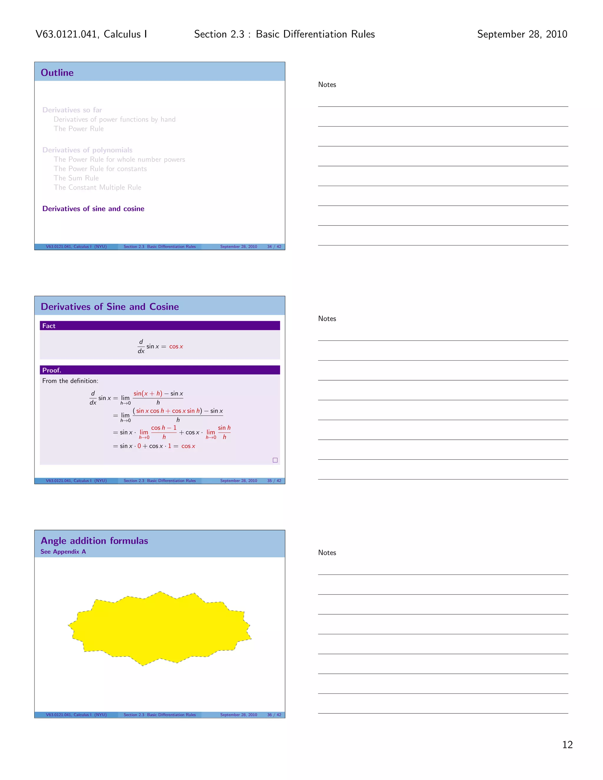 V63.0121.041, Calculus I                                                 Section 2.3 : Basic Diﬀerentiation Rules    September 28, 2010


 Outline
                                                                                                             Notes


 Derivatives so far
    Derivatives of power functions by hand
    The Power Rule

 Derivatives of polynomials
    The Power Rule for whole number powers
    The Power Rule for constants
    The Sum Rule
    The Constant Multiple Rule

 Derivatives of sine and cosine



  V63.0121.041, Calculus I (NYU)    Section 2.3 Basic Diﬀerentiation Rules    September 28, 2010   34 / 42




 Derivatives of Sine and Cosine
                                                                                                             Notes
 Fact

                                           d
                                              sin x = cos x
                                           dx

 Proof.
 From the deﬁnition:
                       d                sin(x + h) − sin x
                          sin x = lim
                       dx         h→0            h
                                       ( sin x cos h + cos x sin h) − sin x
                                = lim
                                  h→0                    h
                                               cos h − 1                 sin h
                                = sin x · lim             + cos x · lim
                                          h→0       h               h→0 h
                                = sin x · 0 + cos x · 1 = cos x




  V63.0121.041, Calculus I (NYU)    Section 2.3 Basic Diﬀerentiation Rules    September 28, 2010   35 / 42




 Angle addition formulas
 See Appendix A                                                                                              Notes




  V63.0121.041, Calculus I (NYU)    Section 2.3 Basic Diﬀerentiation Rules    September 28, 2010   36 / 42




                                                                                                                                     12
 