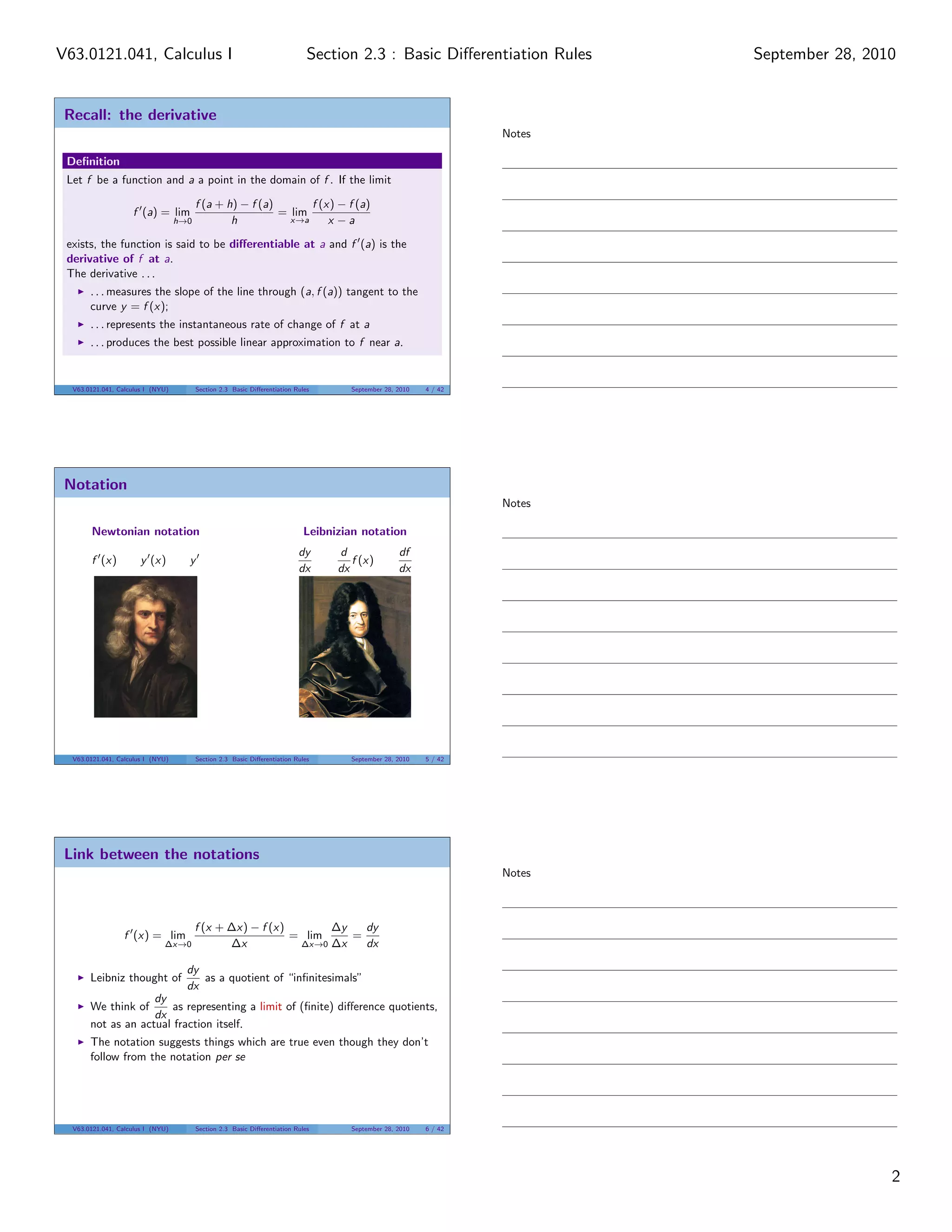 V63.0121.041, Calculus I                                                      Section 2.3 : Basic Diﬀerentiation Rules      September 28, 2010


 Recall: the derivative
                                                                                                                    Notes

 Deﬁnition
 Let f be a function and a a point in the domain of f . If the limit

                                         f (a + h) − f (a)       f (x) − f (a)
                    f (a) = lim                            = lim
                                   h→0           h           x→a     x −a

 exists, the function is said to be diﬀerentiable at a and f (a) is the
 derivative of f at a.
 The derivative . . .
       . . . measures the slope of the line through (a, f (a)) tangent to the
       curve y = f (x);
       . . . represents the instantaneous rate of change of f at a
       . . . produces the best possible linear approximation to f near a.


  V63.0121.041, Calculus I (NYU)         Section 2.3 Basic Diﬀerentiation Rules       September 28, 2010   4 / 42




 Notation
                                                                                                                    Notes

       Newtonian notation                                                    Leibnizian notation
                                                                           dy      d                df
       f (x)           y (x)         y                                                f (x)
                                                                           dx      dx               dx




  V63.0121.041, Calculus I (NYU)         Section 2.3 Basic Diﬀerentiation Rules       September 28, 2010   5 / 42




 Link between the notations
                                                                                                                    Notes



                                         f (x + ∆x) − f (x)       ∆y   dy
                  f (x) = lim                               = lim    =
                              ∆x→0              ∆x           ∆x→0 ∆x   dx

                                     dy
       Leibniz thought of               as a quotient of “inﬁnitesimals”
                                     dx
                    dy
       We think of     as representing a limit of (ﬁnite) diﬀerence quotients,
                    dx
       not as an actual fraction itself.
       The notation suggests things which are true even though they don’t
       follow from the notation per se




  V63.0121.041, Calculus I (NYU)         Section 2.3 Basic Diﬀerentiation Rules       September 28, 2010   6 / 42




                                                                                                                                             2
 