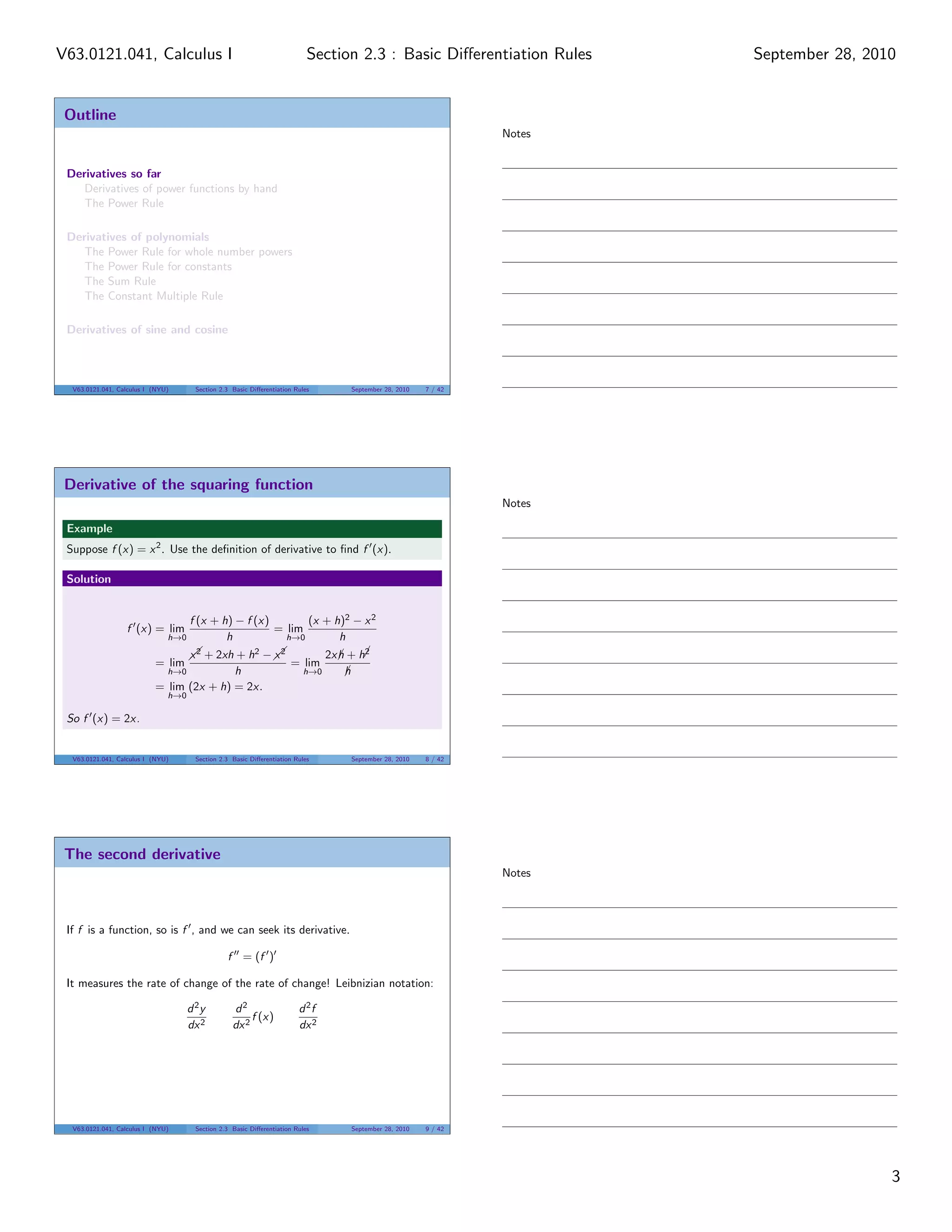 V63.0121.041, Calculus I                                                   Section 2.3 : Basic Diﬀerentiation Rules        September 28, 2010


 Outline
                                                                                                                   Notes


 Derivatives so far
    Derivatives of power functions by hand
    The Power Rule

 Derivatives of polynomials
    The Power Rule for whole number powers
    The Power Rule for constants
    The Sum Rule
    The Constant Multiple Rule

 Derivatives of sine and cosine



  V63.0121.041, Calculus I (NYU)      Section 2.3 Basic Diﬀerentiation Rules         September 28, 2010   7 / 42




 Derivative of the squaring function
                                                                                                                   Notes

 Example
 Suppose f (x) = x 2 . Use the deﬁnition of derivative to ﬁnd f (x).

 Solution


                                     f (x + h) − f (x)       (x + h)2 − x 2
                  f (x) = lim                          = lim
                               h→0           h           h→0       h
                                     x2         2  x2
                                       + 2xh + h −  
                                                                                        2
                                                                                2x h + h¡
                                                                                   ¡
                           = lim                                     = lim
                               h→0        h                               h→0        h
                                                                                     ¡
                           = lim (2x + h) = 2x.
                               h→0

 So f (x) = 2x.


  V63.0121.041, Calculus I (NYU)      Section 2.3 Basic Diﬀerentiation Rules         September 28, 2010   8 / 42




 The second derivative
                                                                                                                   Notes



 If f is a function, so is f , and we can seek its derivative.

                                                f = (f )

 It measures the rate of change of the rate of change! Leibnizian notation:

                                     d 2y         d2                    d 2f
                                                       f (x)
                                     dx 2         dx 2                  dx 2




  V63.0121.041, Calculus I (NYU)      Section 2.3 Basic Diﬀerentiation Rules         September 28, 2010   9 / 42




                                                                                                                                            3
 