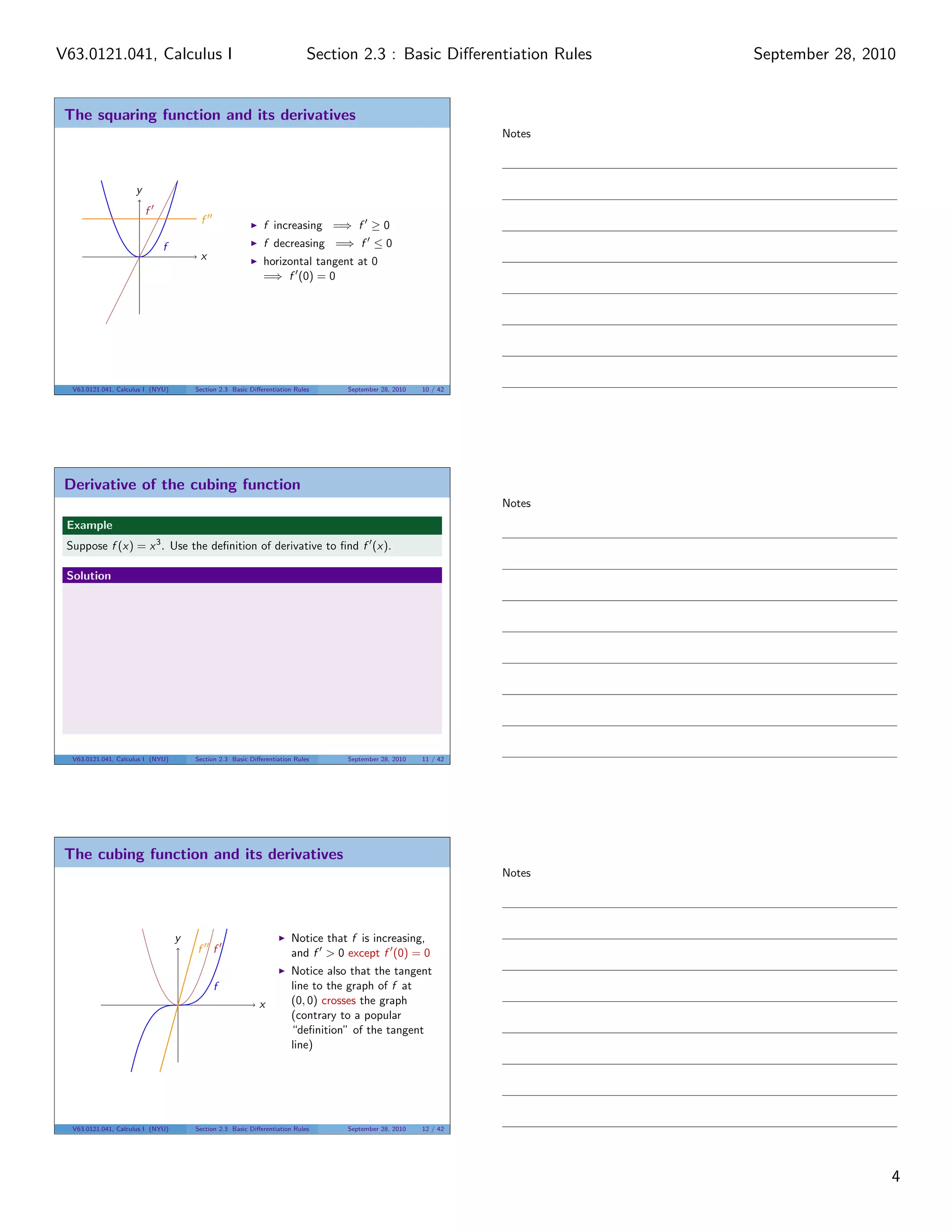 V63.0121.041, Calculus I                                                    Section 2.3 : Basic Diﬀerentiation Rules     September 28, 2010


 The squaring function and its derivatives
                                                                                                                 Notes



                     y
                         f
                                        f                    f increasing =⇒ f ≥ 0
                              f                              f decreasing =⇒ f ≤ 0
                                        x                    horizontal tangent at 0
                                                             =⇒ f (0) = 0




  V63.0121.041, Calculus I (NYU)       Section 2.3 Basic Diﬀerentiation Rules     September 28, 2010   10 / 42




 Derivative of the cubing function
                                                                                                                 Notes
 Example
 Suppose f (x) = x 3 . Use the deﬁnition of derivative to ﬁnd f (x).

 Solution




  V63.0121.041, Calculus I (NYU)       Section 2.3 Basic Diﬀerentiation Rules     September 28, 2010   11 / 42




 The cubing function and its derivatives
                                                                                                                 Notes




                                   y                                   Notice that f is increasing,
                                       f f                             and f > 0 except f (0) = 0
                                                                       Notice also that the tangent
                                            f                          line to the graph of f at
                                                            x          (0, 0) crosses the graph
                                                                       (contrary to a popular
                                                                       “deﬁnition” of the tangent
                                                                       line)




  V63.0121.041, Calculus I (NYU)       Section 2.3 Basic Diﬀerentiation Rules     September 28, 2010   12 / 42




                                                                                                                                          4
 