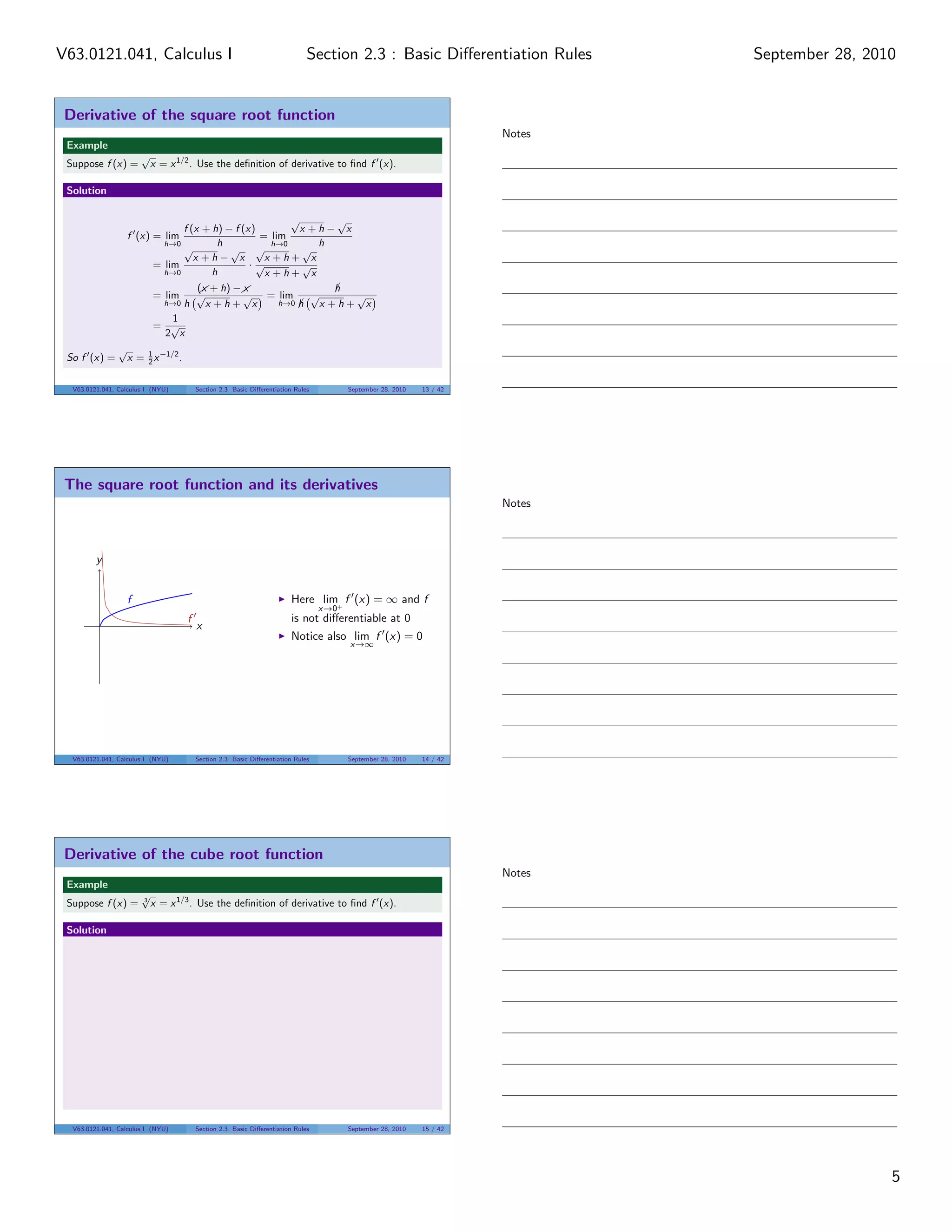 V63.0121.041, Calculus I                                                      Section 2.3 : Basic Diﬀerentiation Rules         September 28, 2010


 Derivative of the square root function
                                                                                                                       Notes
 Example
                        √
 Suppose f (x) =            x = x 1/2 . Use the deﬁnition of derivative to ﬁnd f (x).

 Solution

                                                           √         √
                                  f (x + h) − f (x)          x +h− x
                    f (x) = lim                     = lim
                              h→0         h            h→0      h
                                  √          √ √              √
                                     x +h− x          x +h+ x
                            = lim                  ·√         √
                              h→0        h            x +h+ x
                                      (& + h) − &
                                       x         x                  h
                                      √                        √
                                                                    ¡
                            = lim               √ = lim                √
                              h→0 h     x +h+ x          h→0 h
                                                             ¡   x +h+ x
                                1
                            = √
                              2 x
                √
 So f (x) =         x = 1 x −1/2 .
                        2


  V63.0121.041, Calculus I (NYU)         Section 2.3 Basic Diﬀerentiation Rules         September 28, 2010   13 / 42




 The square root function and its derivatives
                                                                                                                       Notes



         y


                    f                                                    Here lim+ f (x) = ∞ and f
                                                                                  x→0
                                     f                                   is not diﬀerentiable at 0
                                         x
                                                                         Notice also lim f (x) = 0
                                                                                        x→∞




  V63.0121.041, Calculus I (NYU)         Section 2.3 Basic Diﬀerentiation Rules         September 28, 2010   14 / 42




 Derivative of the cube root function
                                                                                                                       Notes
 Example
                        √
 Suppose f (x) =        3
                            x = x 1/3 . Use the deﬁnition of derivative to ﬁnd f (x).

 Solution




  V63.0121.041, Calculus I (NYU)         Section 2.3 Basic Diﬀerentiation Rules         September 28, 2010   15 / 42




                                                                                                                                                5
 