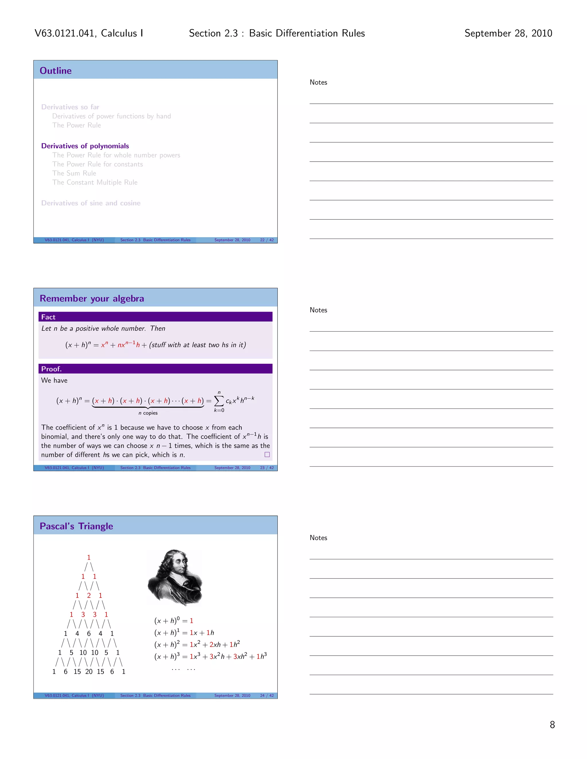 V63.0121.041, Calculus I                                                                  Section 2.3 : Basic Diﬀerentiation Rules    September 28, 2010


 Outline
                                                                                                                              Notes


 Derivatives so far
    Derivatives of power functions by hand
    The Power Rule

 Derivatives of polynomials
    The Power Rule for whole number powers
    The Power Rule for constants
    The Sum Rule
    The Constant Multiple Rule

 Derivatives of sine and cosine



  V63.0121.041, Calculus I (NYU)                     Section 2.3 Basic Diﬀerentiation Rules    September 28, 2010   22 / 42




 Remember your algebra
                                                                                                                              Notes
 Fact
 Let n be a positive whole number. Then

             (x + h)n = x n + nx n−1 h + (stuﬀ with at least two hs in it)


 Proof.
 We have
                                                                                                n
         (x + h)n = (x + h) · (x + h) · (x + h) · · · (x + h) =                                      ck x k hn−k
                                                              n copies                         k=0

                                     n
 The coeﬃcient of x is 1 because we have to choose x from each
 binomial, and there’s only one way to do that. The coeﬃcient of x n−1 h is
 the number of ways we can choose x n − 1 times, which is the same as the
 number of diﬀerent hs we can pick, which is n.
  V63.0121.041, Calculus I (NYU)                     Section 2.3 Basic Diﬀerentiation Rules    September 28, 2010   23 / 42




 Pascal’s Triangle
                                                                                                                              Notes

                             1

                         1       1

                     1       2       1

                 1       3       3       1
                                                                       (x + h)0 = 1
             1       4       6       4       1                         (x + h)1 = 1x + 1h
                                                                       (x + h)2 = 1x 2 + 2xh + 1h2
         1       5 10 10 5                       1
                                                                       (x + h)3 = 1x 3 + 3x 2 h + 3xh2 + 1h3
                                                                                ... ...
     1       6 15 20 15 6                            1


  V63.0121.041, Calculus I (NYU)                     Section 2.3 Basic Diﬀerentiation Rules    September 28, 2010   24 / 42




                                                                                                                                                       8
 