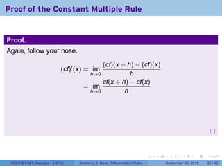 Proof of the Constant Multiple Rule


Proof.
Again, follow your nose.

                                            (cf)(x + h) − (cf)(x)
                             (cf)′ (x) = lim
                                        h→0           h
                                            cf(x + h) − cf(x)
                                      = lim
                                        h→0         h




                                                                              .   .     .      .      .    .

 V63.0121.021, Calculus I (NYU)     Section 2.3 Basic Differentiation Rules           September 30, 2010   32 / 42
 