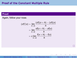 Proof of the Constant Multiple Rule


Proof.
Again, follow your nose.

                                             (cf)(x + h) − (cf)(x)
                             (cf)′ (x) = lim
                                        h→0             h
                                             cf(x + h) − cf(x)
                                      = lim
                                        h→0          h
                                               f(x + h) − f(x)
                                      = c lim
                                          h→0         h




                                                                              .   .     .      .      .    .

 V63.0121.021, Calculus I (NYU)     Section 2.3 Basic Differentiation Rules           September 30, 2010   32 / 42
 