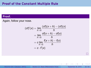 Proof of the Constant Multiple Rule


Proof.
Again, follow your nose.

                                               (cf)(x + h) − (cf)(x)
                             (cf)′ (x) = lim
                                        h→0               h
                                               cf(x + h) − cf(x)
                                      = lim
                                        h→0            h
                                                 f(x + h) − f(x)
                                      = c lim
                                          h→0           h
                                      = c · f′ (x)




                                                                              .   .     .      .      .    .

 V63.0121.021, Calculus I (NYU)     Section 2.3 Basic Differentiation Rules           September 30, 2010   32 / 42
 