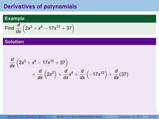 Derivatives of polynomials
Example
     d ( 3                  )
Find    2x + x4 − 17x12 + 37
     dx

Solution


  d ( 3                  )
     2x + x4 − 17x12 + 37
  dx
             d ( 3)      d d (      ) d
          =      2x + x4 +    −17x12 + (37)
             dx         dx dx         dx




                                                                            .   .     .      .      .    .

 V63.0121.021, Calculus I (NYU)   Section 2.3 Basic Differentiation Rules           September 30, 2010   33 / 42
 