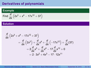 Derivatives of polynomials
Example
     d ( 3                  )
Find    2x + x4 − 17x12 + 37
     dx

Solution


  d ( 3                   )
     2x + x4 − 17x12 + 37
  dx
             d ( 3)       d      d (       )  d
          =      2x + x4 +          −17x12 + (37)
             dx          dx      dx           dx
                     d 3      d 4     d 12
                 = 2 x + x − 17 x + 0
                     dx       dx     dx
                   = 2 · 3x + 4x − 17 · 12x11
                            2    3




                                                                            .   .     .      .      .    .

 V63.0121.021, Calculus I (NYU)   Section 2.3 Basic Differentiation Rules           September 30, 2010   33 / 42
 