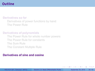 Outline


Derivatives so far
   Derivatives of power functions by hand
   The Power Rule

Derivatives of polynomials
   The Power Rule for whole number powers
   The Power Rule for constants
   The Sum Rule
   The Constant Multiple Rule

Derivatives of sine and cosine



                                                                            .   .     .      .      .    .

 V63.0121.021, Calculus I (NYU)   Section 2.3 Basic Differentiation Rules           September 30, 2010   34 / 42
 