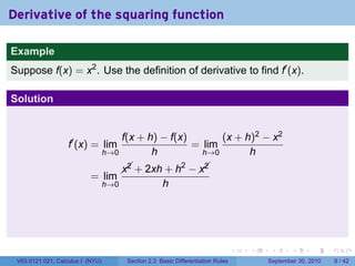 Derivative of the squaring function

Example
Suppose f(x) = x2 . Use the definition of derivative to find f′ (x).

Solution


                                      f(x + h) − f(x)       (x + h)2 − x2
                   f′ (x) = lim                       = lim
                                  h→0        h          h→0       h
                                                   2   
                                          + 2xh + h −  
                                        x2            x2
                           = lim
                                  h→0                 h




                                                                                   .   .    .      .      .     .

 V63.0121.021, Calculus I (NYU)          Section 2.3 Basic Differentiation Rules           September 30, 2010       8 / 42
 