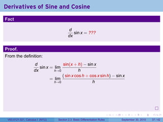 Derivatives of Sine and Cosine
.
Fact

                                             d
                                                sin x = ???
                                             dx


Proof.
From the definition:
                        d              sin(x + h) − sin x
                           sin x = lim
                        dx         h→0           h
                                       ( sin x cos h + cos x sin h) − sin x
                                 = lim
                                   h→0                  h




.
                                                                               .   .     .      .      .    .

    V63.0121.021, Calculus I (NYU)   Section 2.3 Basic Differentiation Rules           September 30, 2010   37 / 42
 