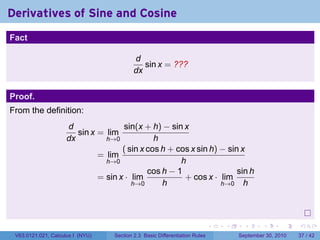 Derivatives of Sine and Cosine
.
Fact

                                              d
                                                 sin x = ???
                                              dx


Proof.
From the definition:
                        d               sin(x + h) − sin x
                           sin x = lim
                        dx         h→0            h
                                        ( sin x cos h + cos x sin h) − sin x
                                 = lim
                                   h→0                   h
                                                cos h − 1                 sin h
                                 = sin x · lim            + cos x · lim
                                           h→0      h                h→0 h




.
                                                                                .   .     .      .      .    .

    V63.0121.021, Calculus I (NYU)    Section 2.3 Basic Differentiation Rules           September 30, 2010   37 / 42
 