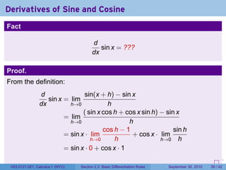 Derivatives of Sine and Cosine
Fact

                                        d
                                           sin x = ???
                                        dx

Proof.
From the definition:
                d               sin(x + h) − sin x
                   sin x = lim
                dx         h→0            h
                                ( sin x cos h + cos x sin h) − sin x
                         = lim
                           h→0                   h
                                        cos h − 1                 sin h
                         = sin x · lim            + cos x · lim
                                   h→0      h                h→0 h
                         = sin x · 0 + cos x · 1
                                                                            .   .     .      .      .    .

 V63.0121.021, Calculus I (NYU)   Section 2.3 Basic Differentiation Rules           September 30, 2010   39 / 42
 