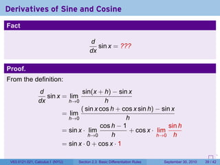 Derivatives of Sine and Cosine
Fact

                                        d
                                           sin x = ???
                                        dx

Proof.
From the definition:
                d               sin(x + h) − sin x
                   sin x = lim
                dx         h→0            h
                                ( sin x cos h + cos x sin h) − sin x
                         = lim
                           h→0                   h
                                        cos h − 1                 sin h
                         = sin x · lim            + cos x · lim
                                   h→0      h                h→0 h
                         = sin x · 0 + cos x · 1
                                                                            .   .     .      .      .    .

 V63.0121.021, Calculus I (NYU)   Section 2.3 Basic Differentiation Rules           September 30, 2010   39 / 42
 